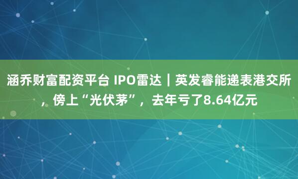 涵乔财富配资平台 IPO雷达｜英发睿能递表港交所，傍上“光伏茅”，去年亏了8.64亿元