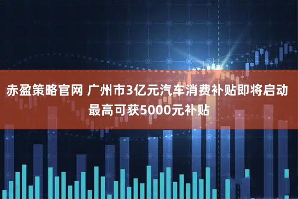 赤盈策略官网 广州市3亿元汽车消费补贴即将启动 最高可获5000元补贴