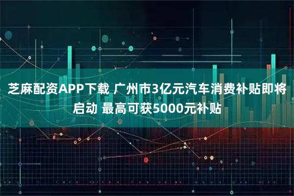 芝麻配资APP下载 广州市3亿元汽车消费补贴即将启动 最高可获5000元补贴