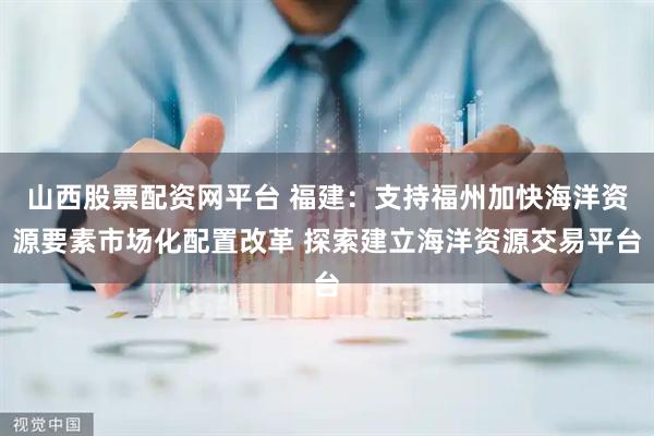 山西股票配资网平台 福建：支持福州加快海洋资源要素市场化配置改革 探索建立海洋资源交易平台
