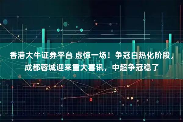 香港大牛证券平台 虚惊一场！争冠白热化阶段，成都蓉城迎来重大喜讯，中超争冠稳了