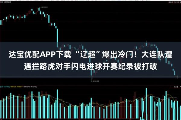 达宝优配APP下载 “辽超”爆出冷门！大连队遭遇拦路虎对手闪电进球开赛纪录被打破