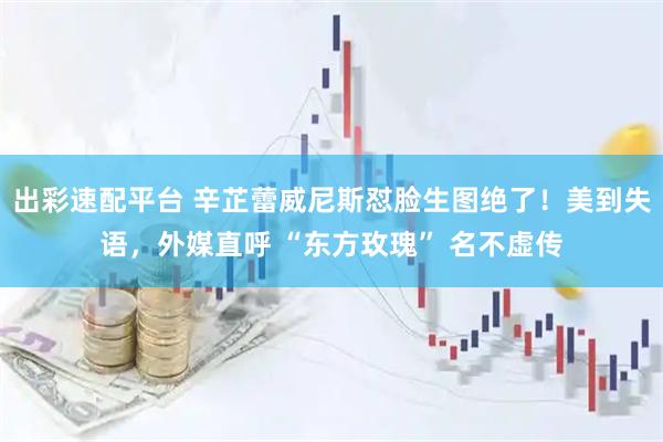 出彩速配平台 辛芷蕾威尼斯怼脸生图绝了！美到失语，外媒直呼 “东方玫瑰” 名不虚传