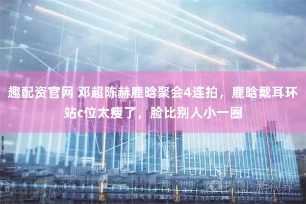 趣配资官网 邓超陈赫鹿晗聚会4连拍，鹿晗戴耳环站c位太瘦了，脸比别人小一圈