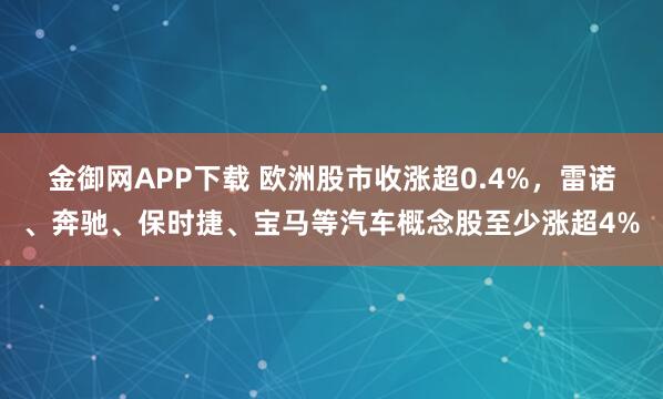 金御网APP下载 欧洲股市收涨超0.4%，雷诺、奔驰、保时捷、宝马等汽车概念股至少涨超4%