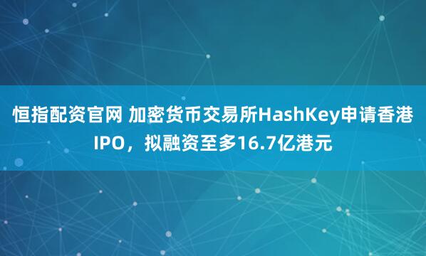 恒指配资官网 加密货币交易所HashKey申请香港IPO，拟融资至多16.7亿港元