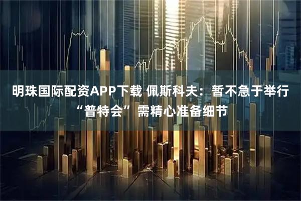 明珠国际配资APP下载 佩斯科夫：暂不急于举行“普特会” 需精心准备细节