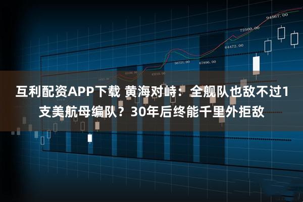互利配资APP下载 黄海对峙：全舰队也敌不过1支美航母编队？30年后终能千里外拒敌