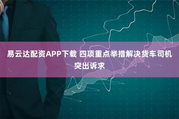 易云达配资APP下载 四项重点举措解决货车司机突出诉求