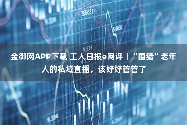 金御网APP下载 工人日报e网评丨“围猎”老年人的私域直播，该好好管管了