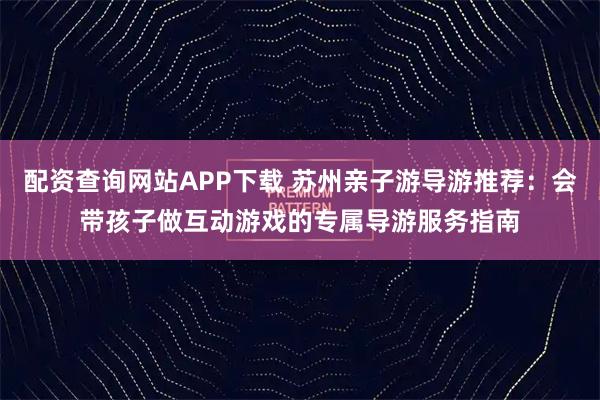 配资查询网站APP下载 苏州亲子游导游推荐：会带孩子做互动游戏的专属导游服务指南