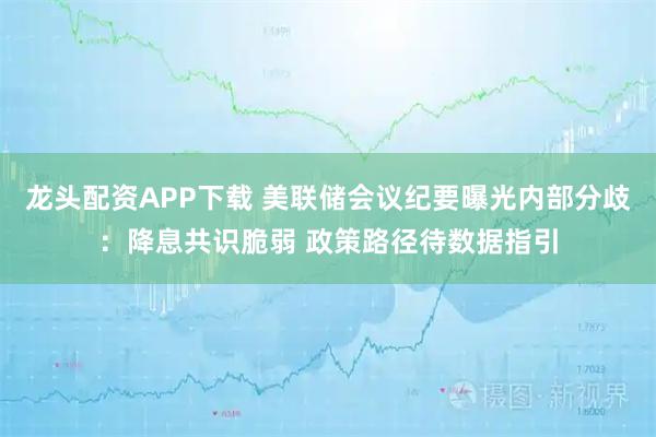 龙头配资APP下载 美联储会议纪要曝光内部分歧：降息共识脆弱 政策路径待数据指引