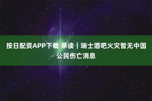 按日配资APP下载 早读｜瑞士酒吧火灾暂无中国公民伤亡消息
