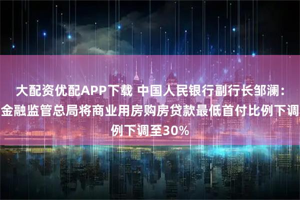 大配资优配APP下载 中国人民银行副行长邹澜：将会同金融监管总局将商业用房购房贷款最低首付比例下调至30%