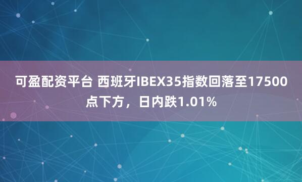 可盈配资平台 西班牙IBEX35指数回落至17500点下方，日内跌1.01%