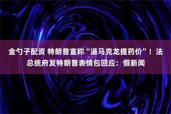 金勺子配资 特朗普宣称“逼马克龙提药价”！法总统府发特朗普表情包回应：假新闻