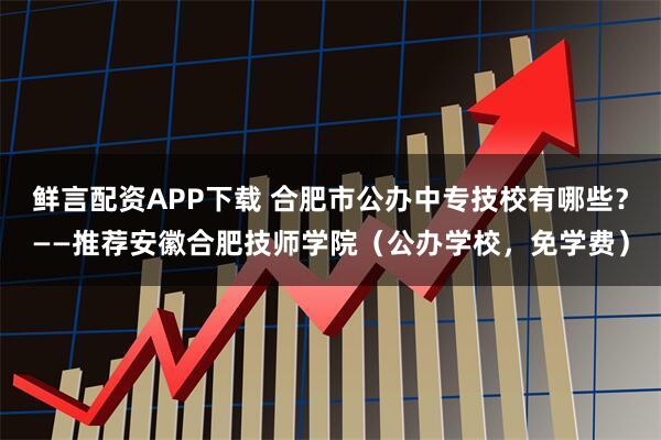 鲜言配资APP下载 合肥市公办中专技校有哪些？——推荐安徽合肥技师学院（公办学校，免学费）