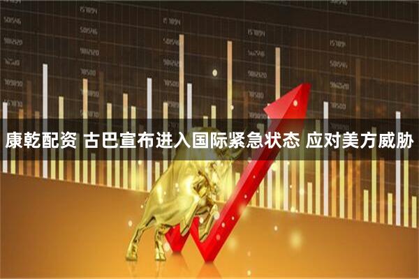 康乾配资 古巴宣布进入国际紧急状态 应对美方威胁