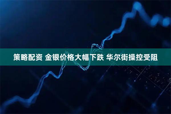 策略配资 金银价格大幅下跌 华尔街操控受阻