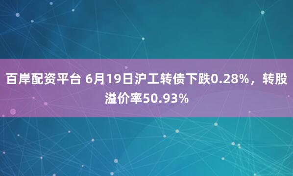百岸配资平台 6月19日沪工转债下跌0.28%，转股溢价率50.93%