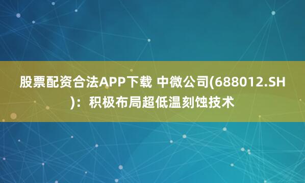 股票配资合法APP下载 中微公司(688012.SH)：积极布局超低温刻蚀技术