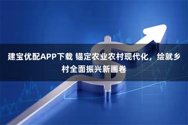 建宝优配APP下载 锚定农业农村现代化，绘就乡村全面振兴新画卷