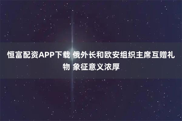 恒富配资APP下载 俄外长和欧安组织主席互赠礼物 象征意义浓厚