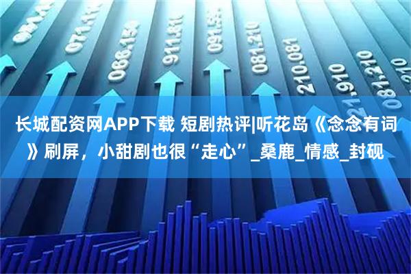长城配资网APP下载 短剧热评|听花岛《念念有词》刷屏，小甜剧也很“走心”_桑鹿_情感_封砚