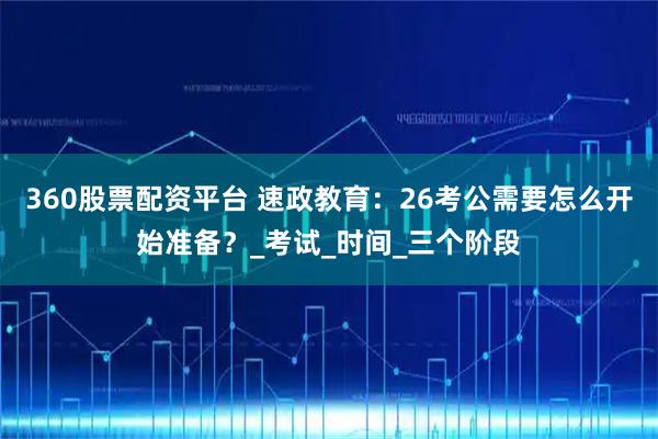 360股票配资平台 速政教育：26考公需要怎么开始准备？_考试_时间_三个阶段