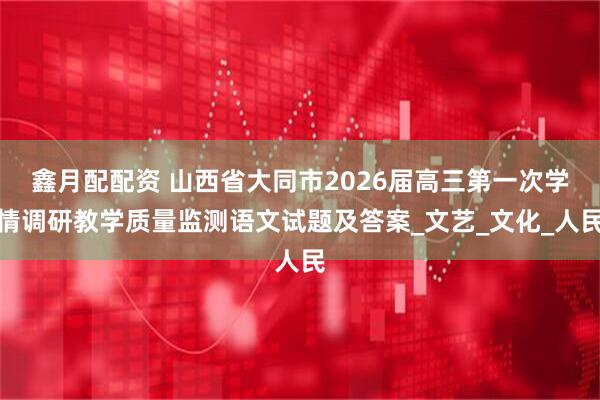 鑫月配配资 山西省大同市2026届高三第一次学情调研教学质量监测语文试题及答案_文艺_文化_人民