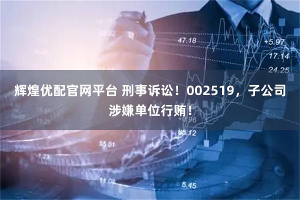 辉煌优配官网平台 刑事诉讼！002519，子公司涉嫌单位行贿！