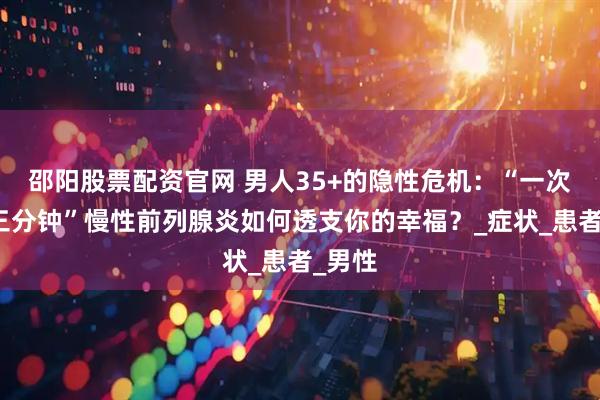 邵阳股票配资官网 男人35+的隐性危机：“一次不到三分钟”慢性前列腺炎如何透支你的幸福？_症状_患者_男性