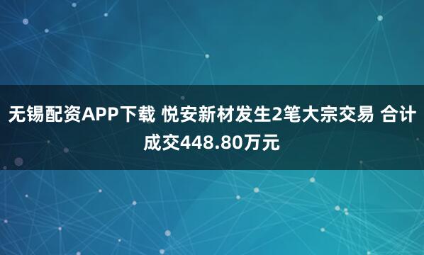 无锡配资APP下载 悦安新材发生2笔大宗交易 合计成交448.80万元