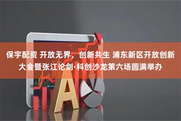 保宇配资 开放无界，创新共生 浦东新区开放创新大会暨张江论剑·科创沙龙第六场圆满举办