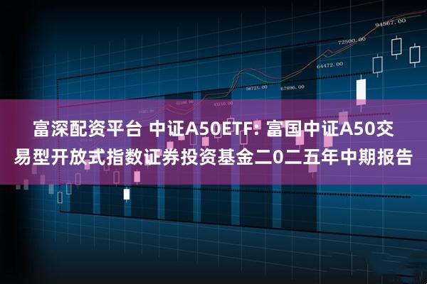 富深配资平台 中证A50ETF: 富国中证A50交易型开放式指数证券投资基金二0二五年中期报告