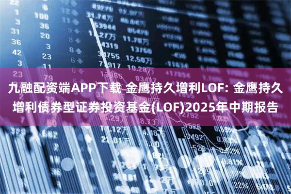 九融配资端APP下载 金鹰持久增利LOF: 金鹰持久增利债券型证券投资基金(LOF)2025年中期报告