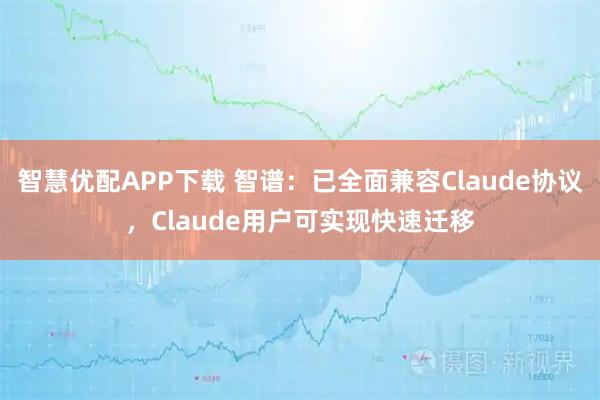 智慧优配APP下载 智谱：已全面兼容Claude协议，Claude用户可实现快速迁移