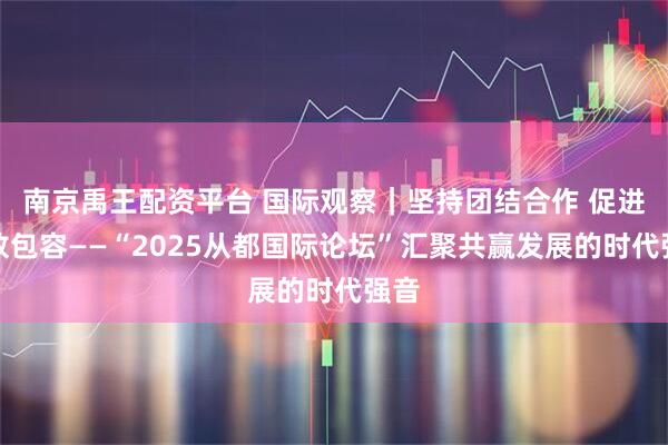 南京禹王配资平台 国际观察｜坚持团结合作 促进开放包容——“2025从都国际论坛”汇聚共赢发展的时代强音