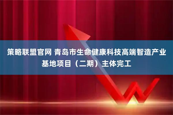 策略联盟官网 青岛市生命健康科技高端智造产业基地项目（二期）主体完工