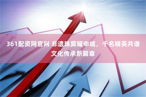 361配资网官网 非遗珠算耀申城，千名精英共谱文化传承新篇章